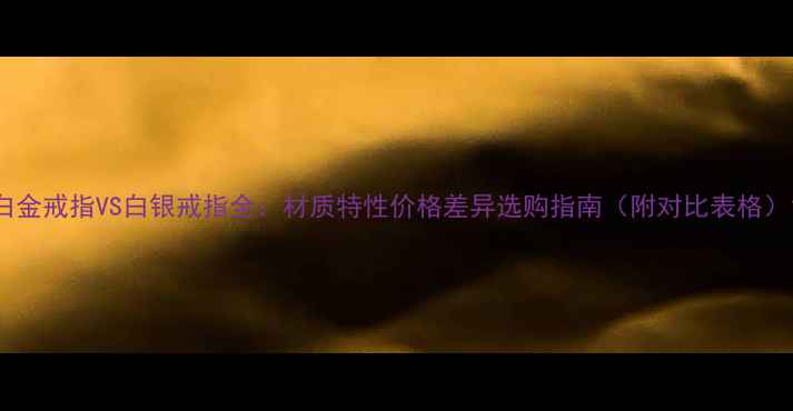 白金戒指VS白银戒指全材质特性价格差异选购指南附对比表格