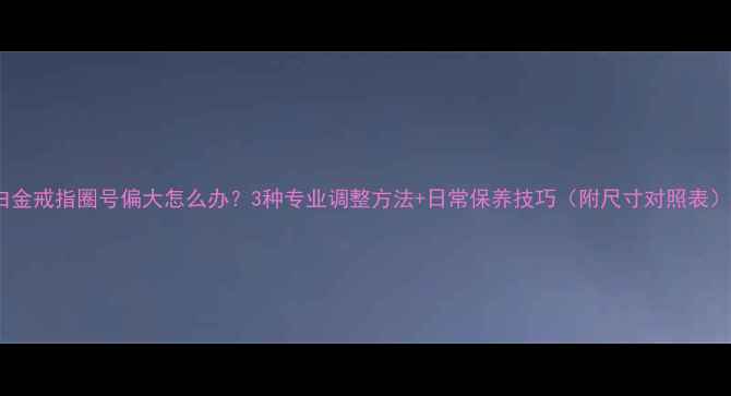 白金戒指圈号偏大怎么办3种专业调整方法日常保养技巧附尺寸对照表