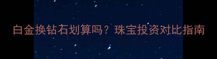 图片 白金换钻石划算吗？珠宝投资对比指南