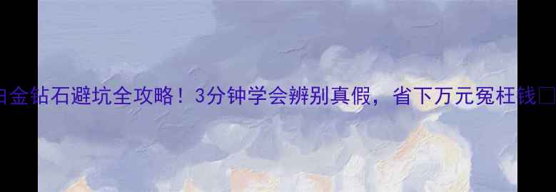 图片 白金钻石避坑全攻略！3分钟学会辨别真假，省下万元冤枉钱✨1