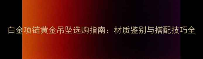 图片 白金项链黄金吊坠选购指南：材质鉴别与搭配技巧全