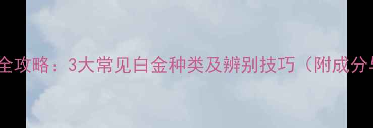 白金首饰选购全攻略3大常见白金种类及辨别技巧附成分与保养指南
