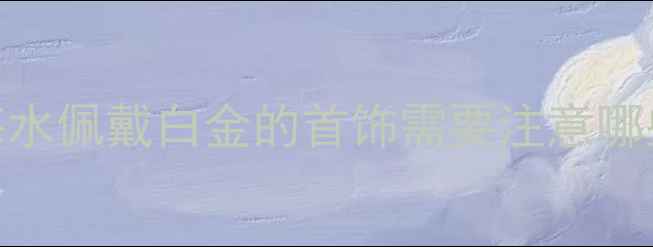 白金首饰遇海水会变黑吗海水佩戴白金的首饰需要注意哪些事项权威解答保养指南