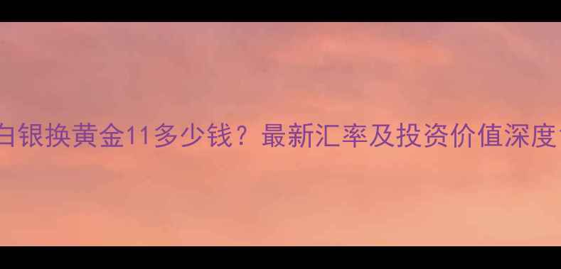 白银换黄金11多少钱最新汇率及投资价值深度