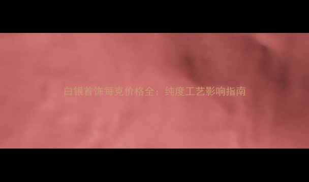 白银首饰每克价格全纯度工艺影响指南