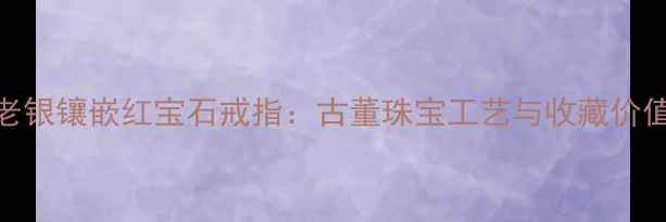 百年传承老银镶嵌红宝石戒指古董珠宝工艺与收藏价值深度指南