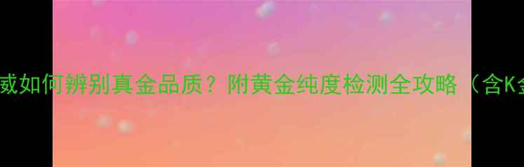 百年大福黄金真伪权威如何辨别真金品质附黄金纯度检测全攻略含K金与镀金鉴别技巧