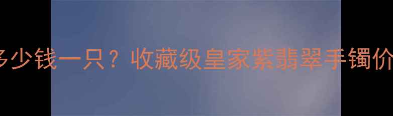 图片 皇家紫翡翠手镯多少钱一只？收藏级皇家紫翡翠手镯价格体系+选购攻略