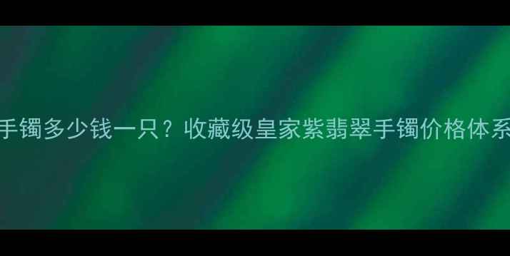 皇家紫翡翠手镯多少钱一只收藏级皇家紫翡翠手镯价格体系选购攻略