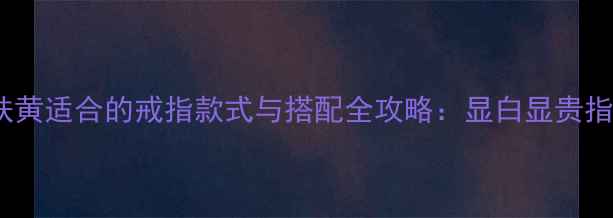 皮肤黄适合的戒指款式与搭配全攻略显白显贵指南