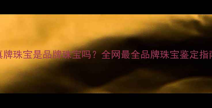 图片 真牌珠宝是品牌珠宝吗？全网最全品牌珠宝鉴定指南