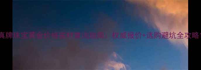图片 真牌珠宝黄金价格实时查询指南：权威报价+选购避坑全攻略1