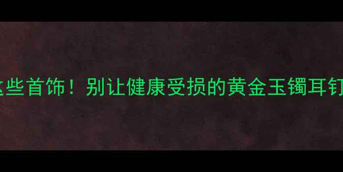 睡觉不戴这些首饰别让健康受损的黄金玉镯耳钉佩戴指南