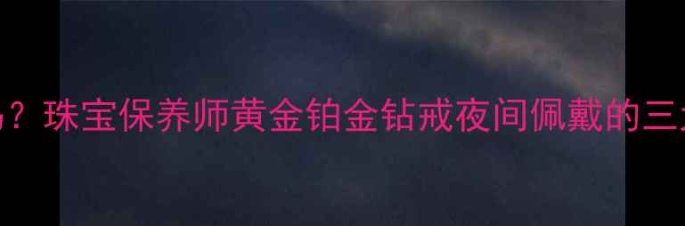睡觉戴戒指真的伤身吗珠宝保养师黄金铂金钻戒夜间佩戴的三大禁忌与五大注意事项