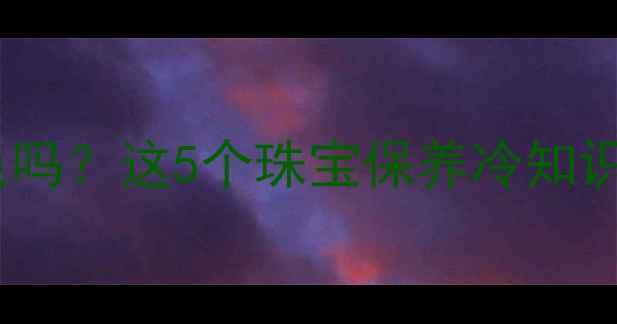 睡觉戴首饰会掉色吗这5个珠宝保养冷知识让你爱不释手
