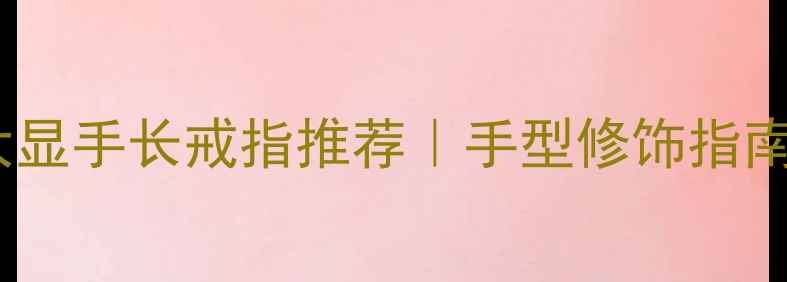 图片 短胖手必看！5大显手长戒指推荐｜手型修饰指南（附避坑干货）
