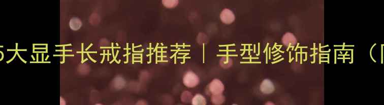 短胖手必看5大显手长戒指推荐手型修饰指南附避坑干货