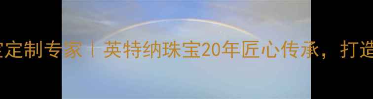 石家庄婚庆珠宝定制专家英特纳珠宝20年匠心传承打造专属爱情信物