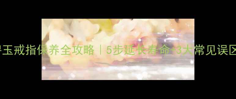 碧玉戒指保养全攻略5步延长寿命3大常见误区