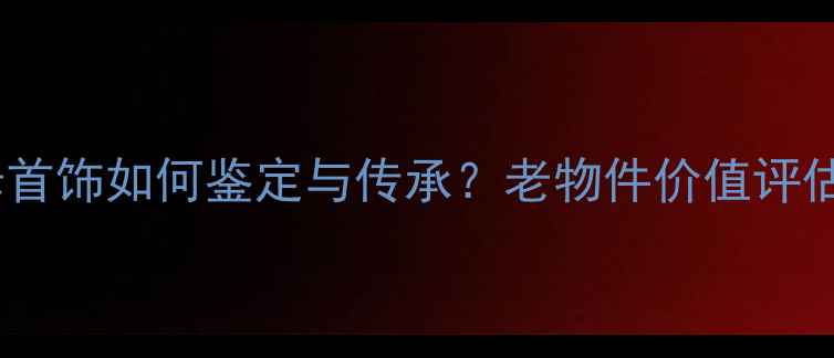 祖传祖母首饰如何鉴定与传承老物件价值评估全攻略
