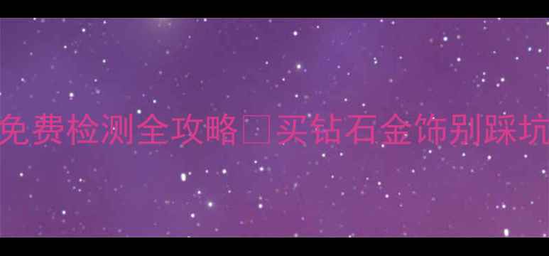 福州权威珠宝鉴定中心地址免费检测全攻略买钻石金饰别踩坑附避坑指南用户真实评价