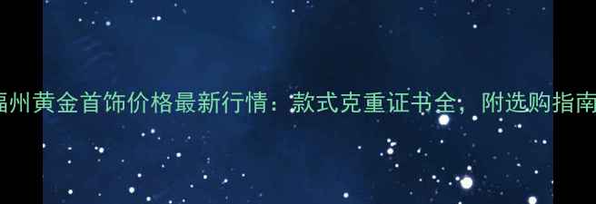 福州黄金首饰价格最新行情款式克重证书全附选购指南