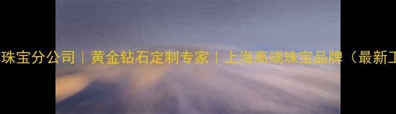 福玉祥珠宝分公司黄金钻石定制专家上海高端珠宝品牌最新工艺