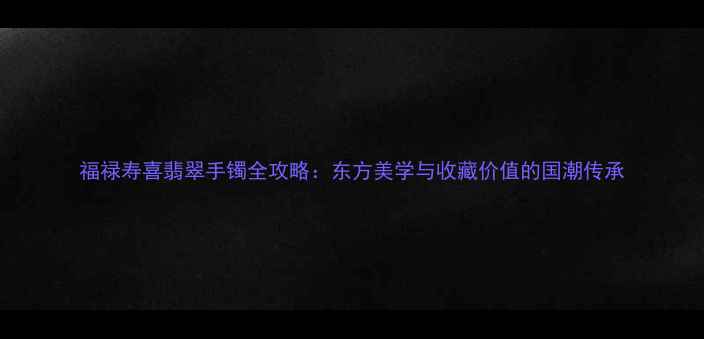 福禄寿喜翡翠手镯全攻略东方美学与收藏价值的国潮传承