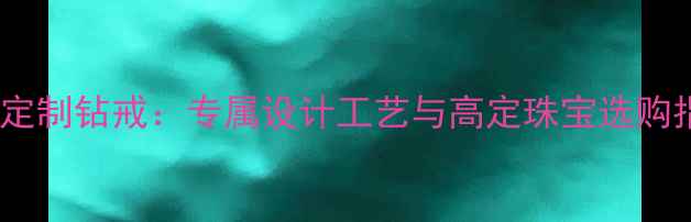 私人定制钻戒专属设计工艺与高定珠宝选购指南