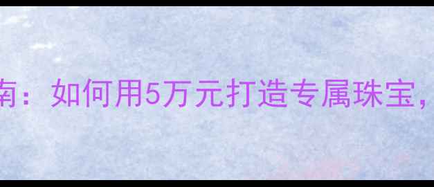 图片 私人定制首饰工厂避坑指南：如何用5万元打造专属珠宝，附省钱攻略+定制流程全1