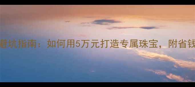 私人定制首饰工厂避坑指南如何用5万元打造专属珠宝附省钱攻略定制流程全