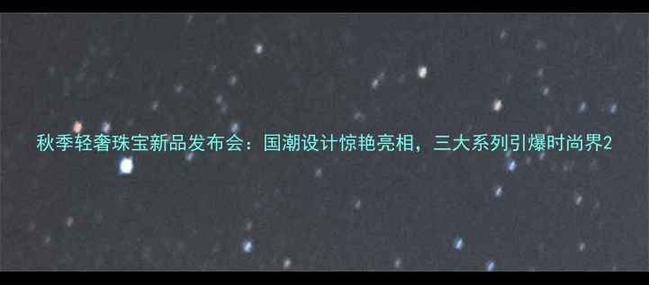 秋季轻奢珠宝新品发布会国潮设计惊艳亮相三大系列引爆时尚界