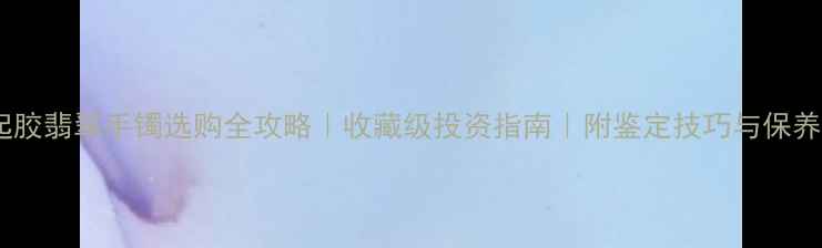 图片 种老起胶翡翠手镯选购全攻略｜收藏级投资指南｜附鉴定技巧与保养秘籍2