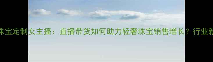 图片 米米珠宝定制女主播：直播带货如何助力轻奢珠宝销售增长？行业新玩法
