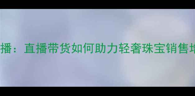 米米珠宝定制女主播直播带货如何助力轻奢珠宝销售增长行业新玩法