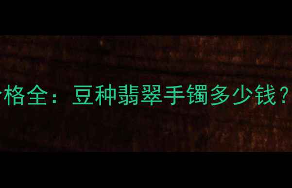 粗豆种翡翠手镯价格全豆种翡翠手镯多少钱附选购避坑指南