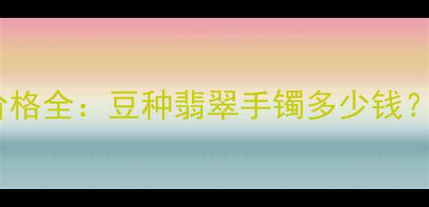 图片 粗豆种翡翠手镯价格全：豆种翡翠手镯多少钱？附选购避坑指南2