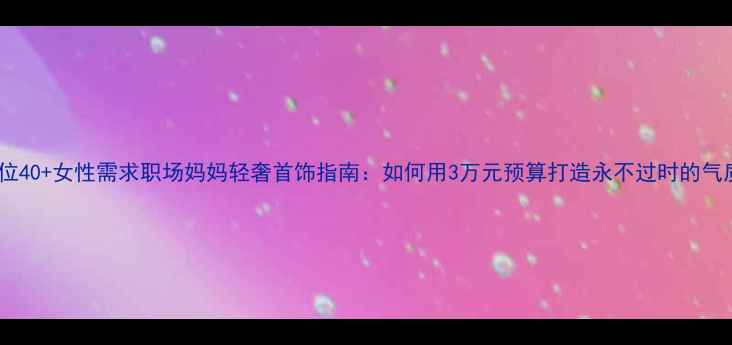 图片 精准定位40+女性需求职场妈妈轻奢首饰指南：如何用3万元预算打造永不过时的气质穿搭1