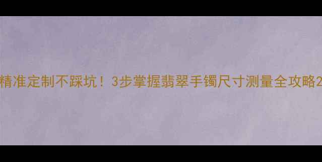 精准定制不踩坑3步掌握翡翠手镯尺寸测量全攻略