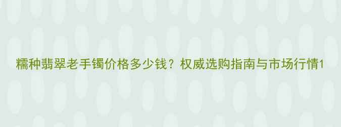 图片 糯种翡翠老手镯价格多少钱？权威选购指南与市场行情1