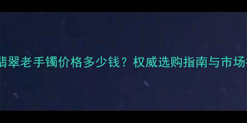 糯种翡翠老手镯价格多少钱权威选购指南与市场行情