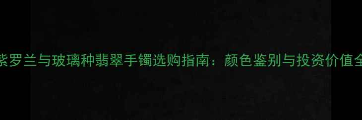 紫罗兰与玻璃种翡翠手镯选购指南颜色鉴别与投资价值全