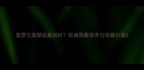 图片 紫罗兰翡翠越戴越好？权威佩戴保养与收藏价值2