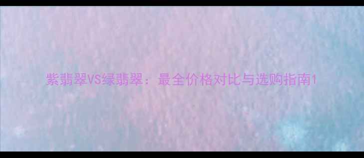 紫翡翠VS绿翡翠最全价格对比与选购指南