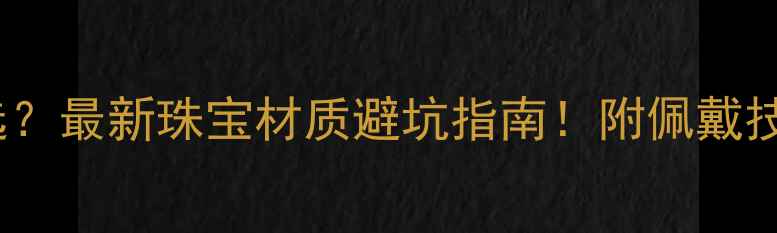 紫金vs黄金如何选最新珠宝材质避坑指南附佩戴技巧和保养秘籍