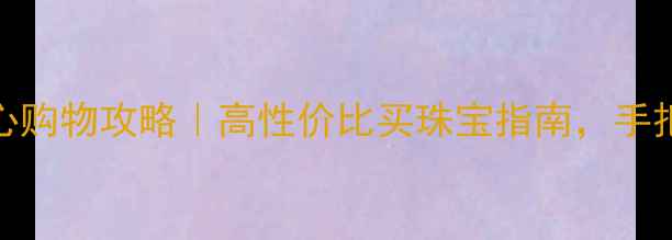 紫金珠宝交易中心购物攻略高性价比买珠宝指南手把手教你避坑省钱