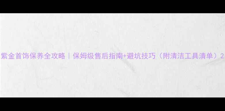 图片 紫金首饰保养全攻略｜保姆级售后指南+避坑技巧（附清洁工具清单）2