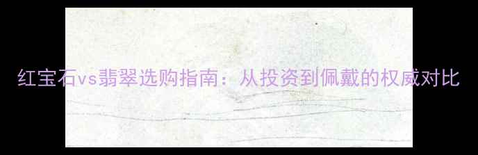 图片 红宝石vs翡翠选购指南：从投资到佩戴的权威对比