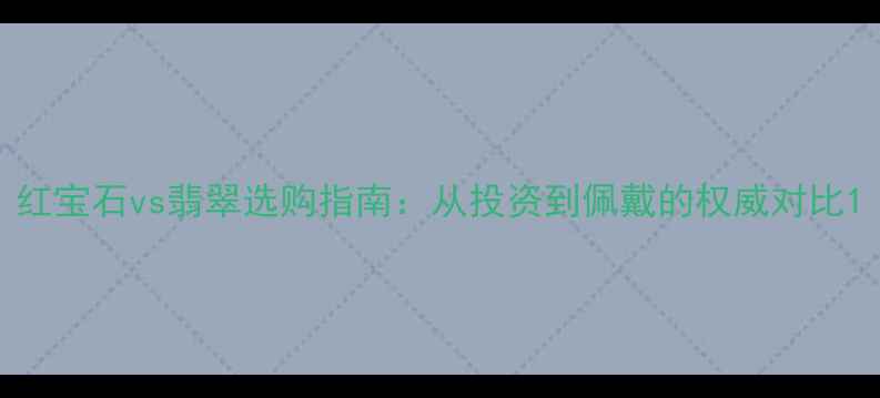 红宝石vs翡翠选购指南从投资到佩戴的权威对比