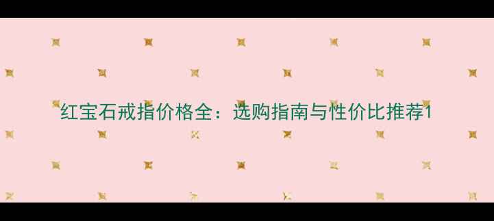 红宝石戒指价格全选购指南与性价比推荐